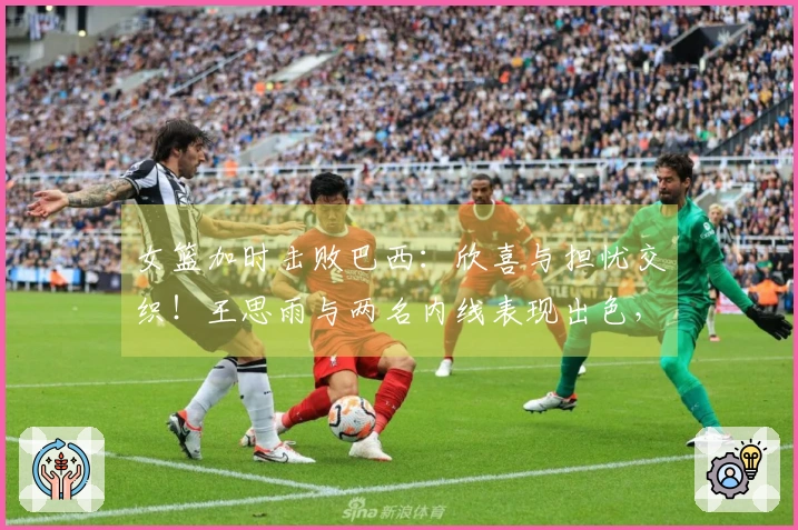 女篮加时击败巴西：欣喜与担忧交织！王思雨与两名内线表现出色，但三分失准，球员出现断层！