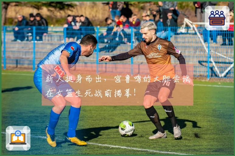 新人挺身而出，宫鲁鸣的大胆尝试在女篮生死战前揭幕！
