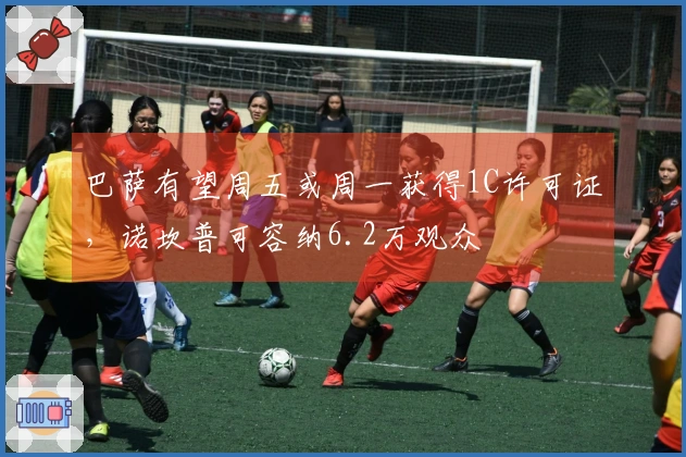 巴萨有望周五或周一获得1C许可证，诺坎普可容纳6.2万观众