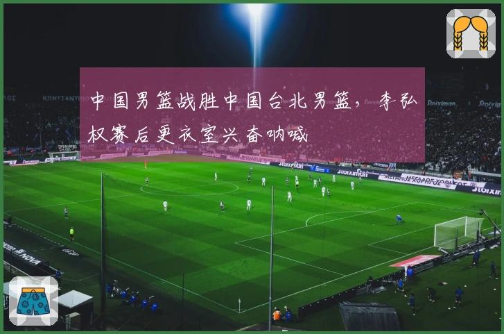 中国男篮战胜中国台北男篮，李弘权赛后更衣室兴奋呐喊