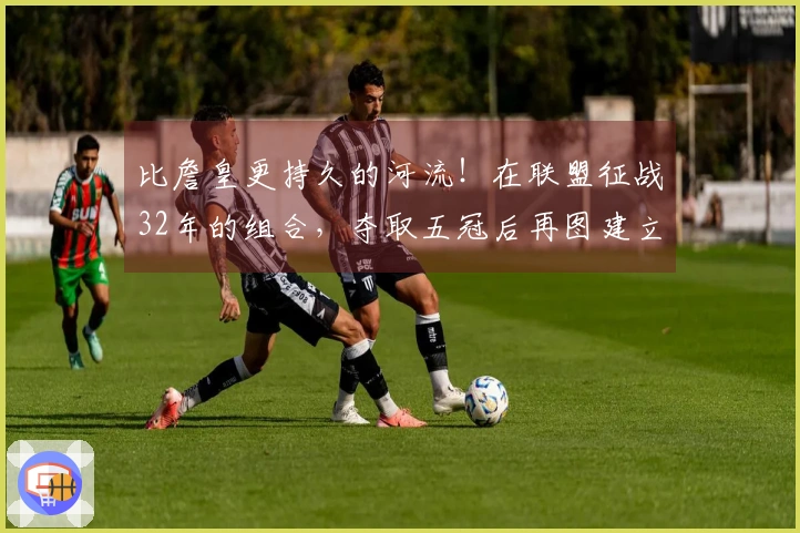 比詹皇更持久的河流！在联盟征战32年的组合，夺取五冠后再图建立王朝