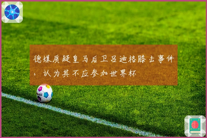德媒质疑皇马后卫吕迪格膝击事件，认为其不应参加世界杯