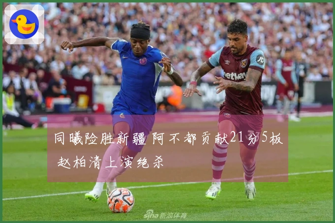 同曦险胜新疆 阿不都贡献21分5板 赵柏清上演绝杀