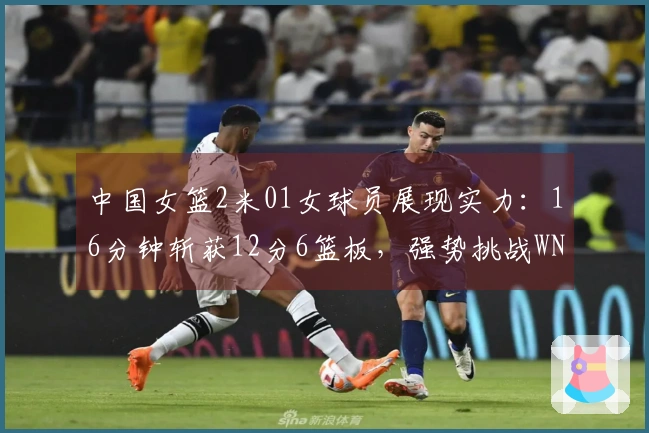 中国女篮2米01女球员展现实力：16分钟斩获12分6篮板，强势挑战WNBA探花