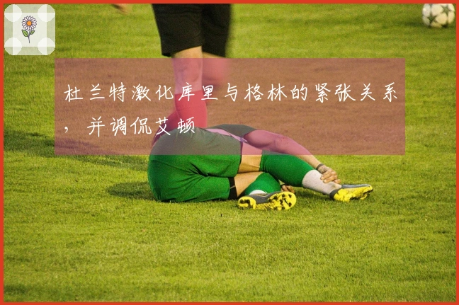 杜兰特激化库里与格林的紧张关系，并调侃艾顿