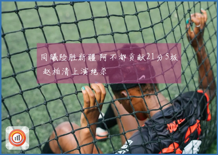 同曦险胜新疆 阿不都贡献21分5板 赵柏清上演绝杀