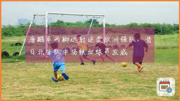 唐鹏举两脚远射逆袭欧洲强队，昔日北京队中场铁血球员发威