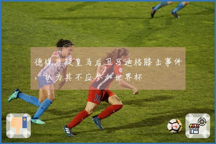 德媒质疑皇马后卫吕迪格膝击事件，认为其不应参加世界杯