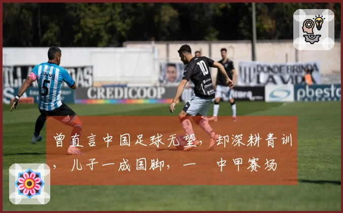 曾直言中国足球无望，却深耕青训，儿子一成国脚，一蹚中甲赛场