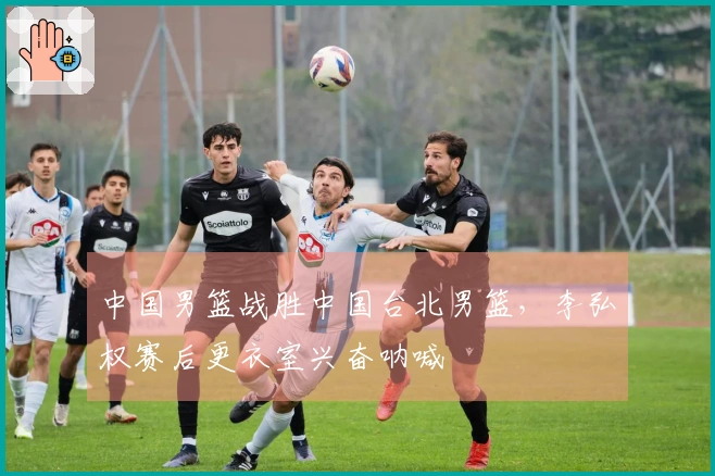 中国男篮战胜中国台北男篮，李弘权赛后更衣室兴奋呐喊