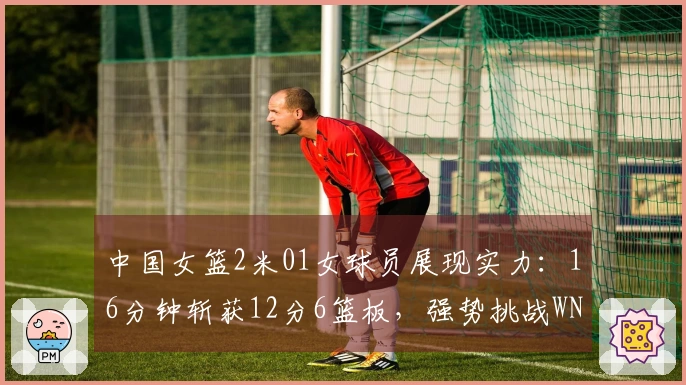 中国女篮2米01女球员展现实力：16分钟斩获12分6篮板，强势挑战WNBA探花