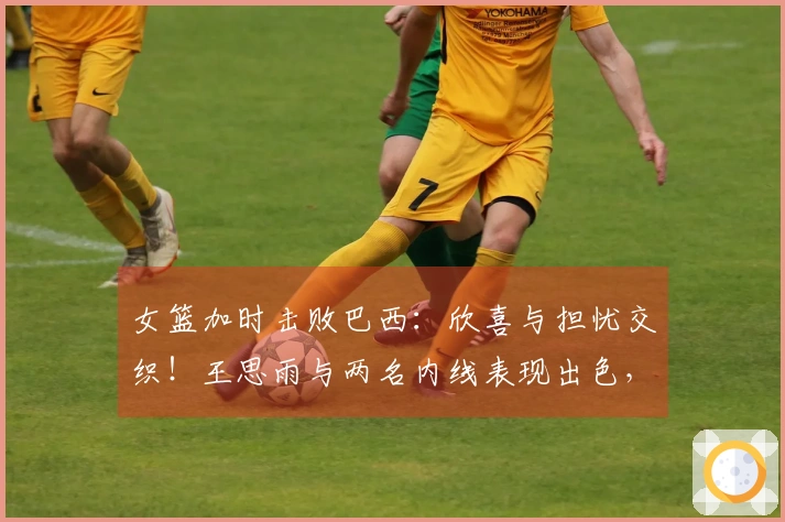 女篮加时击败巴西：欣喜与担忧交织！王思雨与两名内线表现出色，但三分失准，球员出现断层！