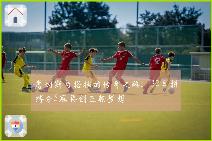 詹姆斯与搭档的传奇之路：32年拼搏夺5冠再创王朝梦想