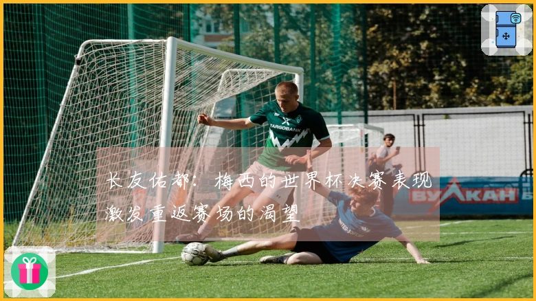 长友佑都：梅西的世界杯决赛表现激发重返赛场的渴望