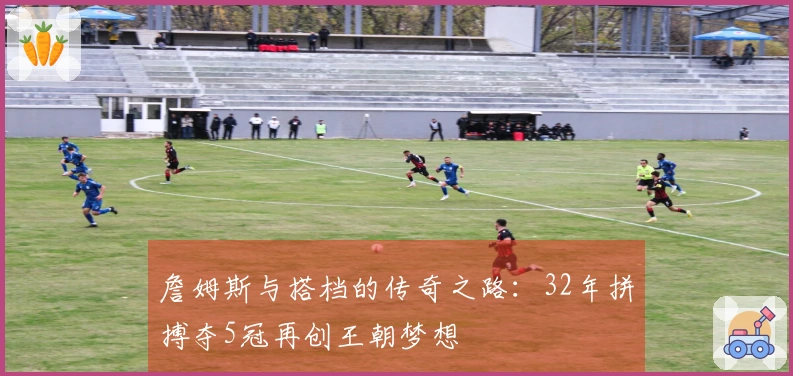 詹姆斯与搭档的传奇之路：32年拼搏夺5冠再创王朝梦想