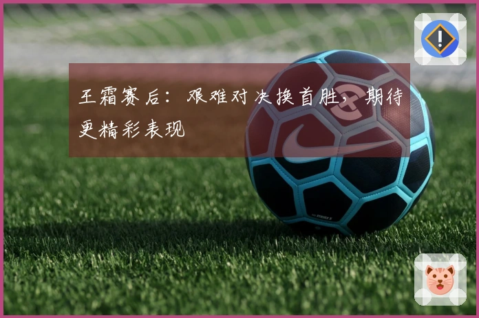 王霜赛后：艰难对决换首胜，期待更精彩表现