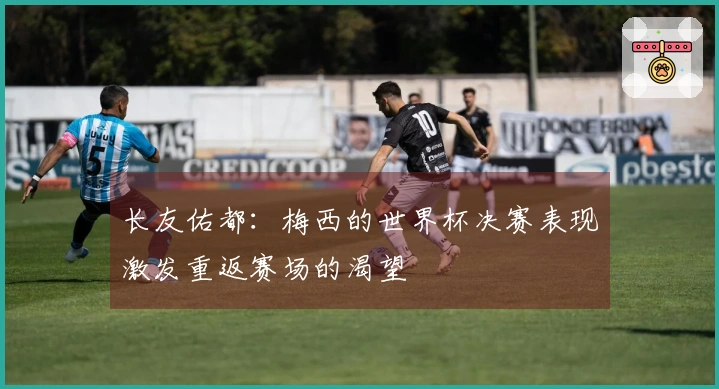 长友佑都：梅西的世界杯决赛表现激发重返赛场的渴望
