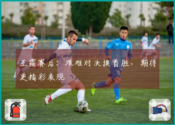 王霜赛后：艰难对决换首胜，期待更精彩表现