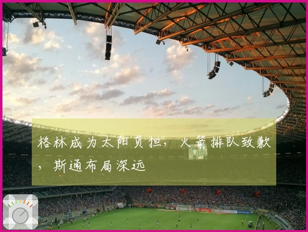 格林成为太阳负担，火箭排队致歉，斯通布局深远